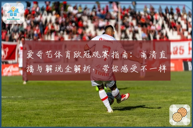 爱奇艺体育欧冠观赛指南：高清直播与解说全解析，带你感受不一样的赛事魅力
