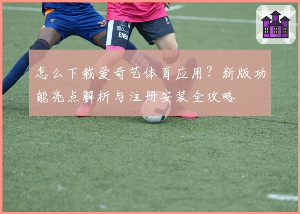 怎么下载爱奇艺体育应用？新版功能亮点解析与注册安装全攻略