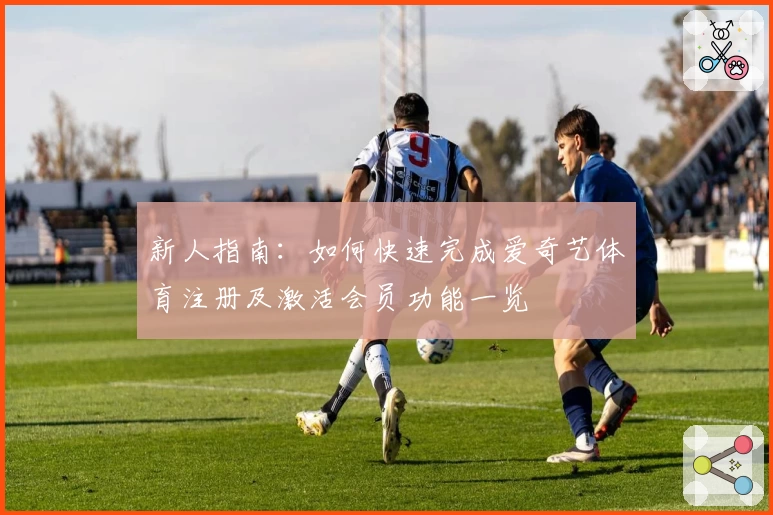 新人指南：如何快速完成爱奇艺体育注册及激活会员功能一览