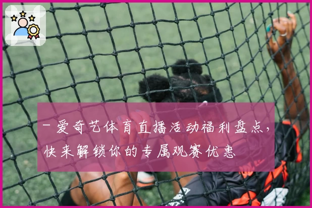 - 爱奇艺体育直播活动福利盘点，快来解锁你的专属观赛优惠