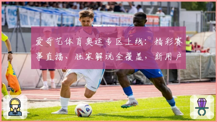 爱奇艺体育奥运专区上线：精彩赛事直播、独家解说全覆盖，新用户观看攻略详解