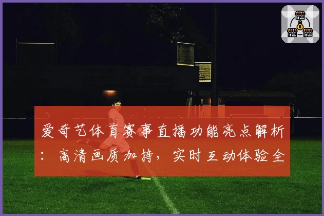 爱奇艺体育赛事直播功能亮点解析:高清画质加持,实时互动体验全面升级