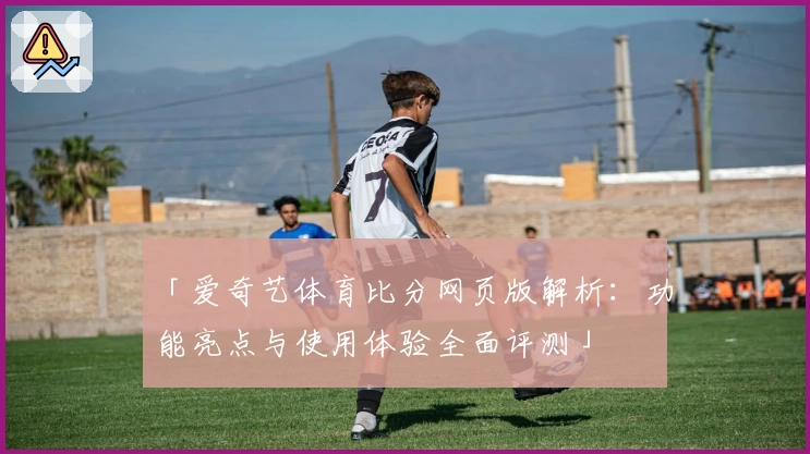 「爱奇艺体育比分网页版解析：功能亮点与使用体验全面评测」