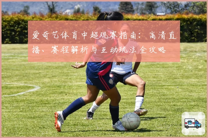 爱奇艺体育中超观赛指南：高清直播、赛程解析与互动玩法全攻略