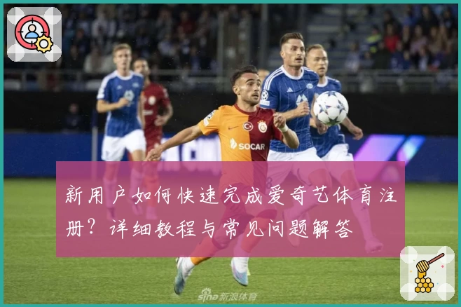 新用户如何快速完成爱奇艺体育注册？详细教程与常见问题解答