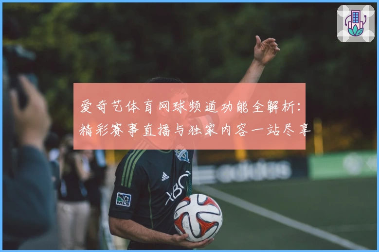 爱奇艺体育网球频道功能全解析：精彩赛事直播与独家内容一站尽享
