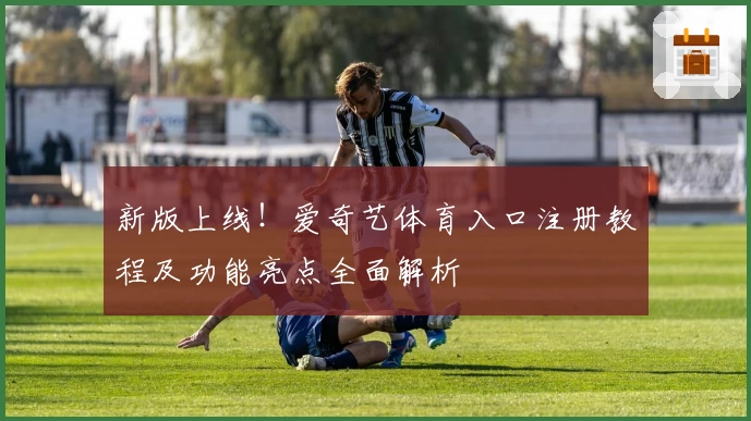 新版上线！爱奇艺体育入口注册教程及功能亮点全面解析