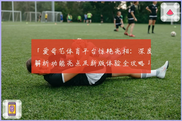 「爱奇艺体育平台惊艳亮相：深度解析功能亮点及新版体验全攻略」