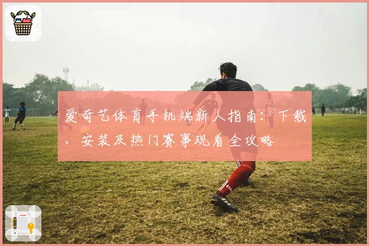 爱奇艺体育手机端新人指南：下载、安装及热门赛事观看全攻略