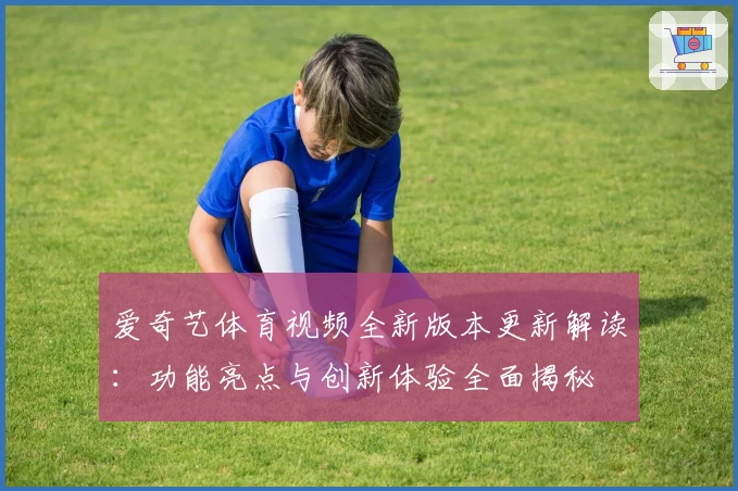 爱奇艺体育视频全新版本更新解读：功能亮点与创新体验全面揭秘