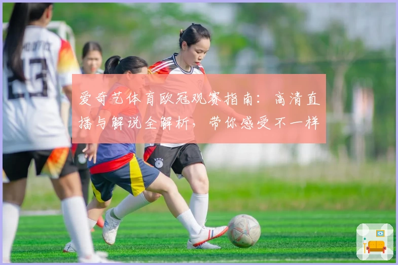 爱奇艺体育欧冠观赛指南：高清直播与解说全解析，带你感受不一样的赛事魅力