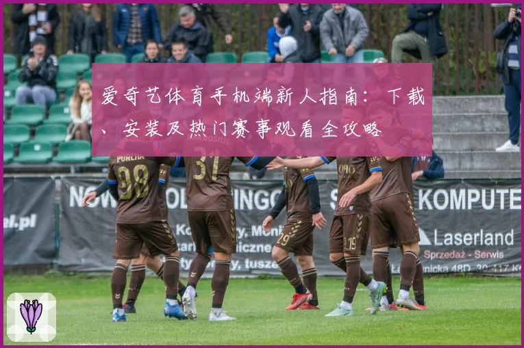 爱奇艺体育手机端新人指南：下载、安装及热门赛事观看全攻略