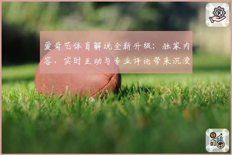 爱奇艺体育解说全新升级:独家内容、实时互动与专业评论带来沉浸式观赛体验