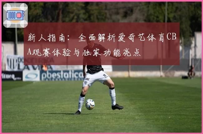 新人指南：全面解析爱奇艺体育CBA观赛体验与独家功能亮点