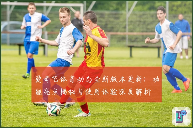 爱奇艺体育动态全新版本更新：功能亮点揭秘与使用体验深度解析
