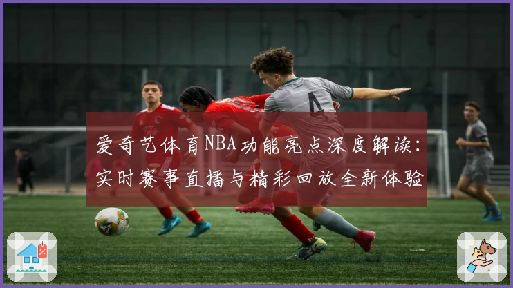 爱奇艺体育NBA功能亮点深度解读：实时赛事直播与精彩回放全新体验