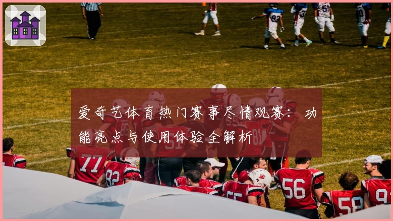 爱奇艺体育热门赛事尽情观赛：功能亮点与使用体验全解析