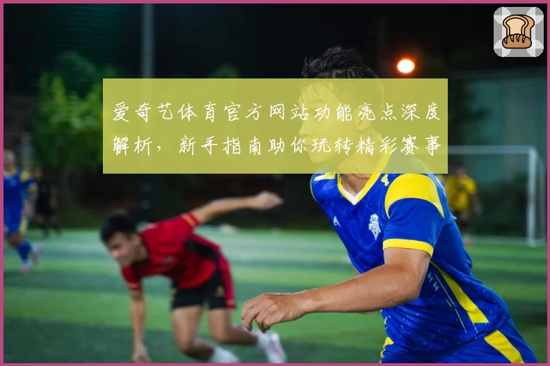 爱奇艺体育官方网站功能亮点深度解析，新手指南助你玩转精彩赛事
