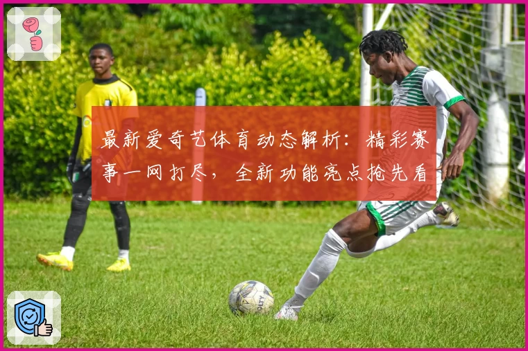 最新爱奇艺体育动态解析：精彩赛事一网打尽，全新功能亮点抢先看