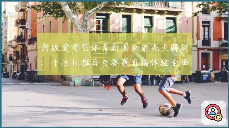 新版爱奇艺体育新闻功能亮点解析：个性化推荐与赛事直播体验全面升级
